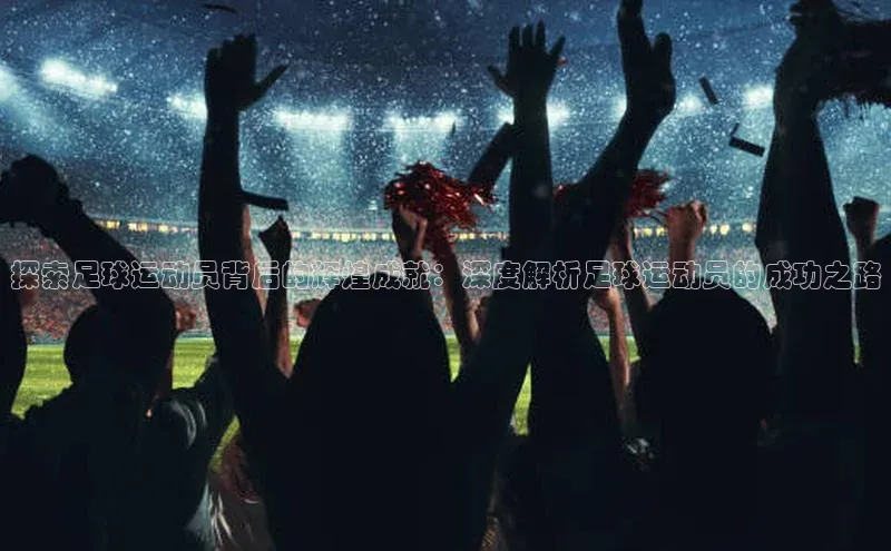 南宫28娱乐相信品牌的力量宣亚国际探索足球运动员背后的辉煌成就：深度解析足球运动员的成功之路