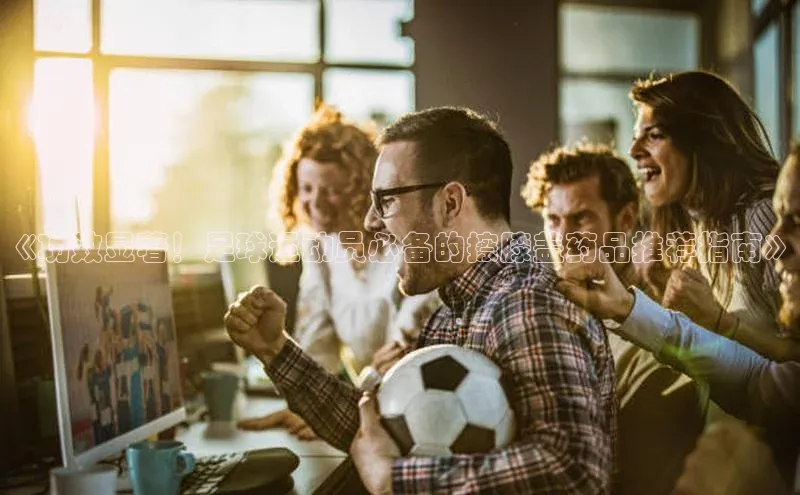 南宫28ng娱乐平台游戏特色百度Apollo《功效显著！足球运动员必备的擦膝盖药品推荐指南》