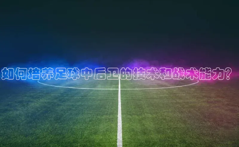 南宫app相信品牌的力量梯哥哥科技如何培养足球中后卫的技术和战术能力？