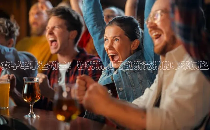 南宫28娱乐相信品牌的力量宣亚国际女子军事运动会：独特规则与创新竞技的未来展望