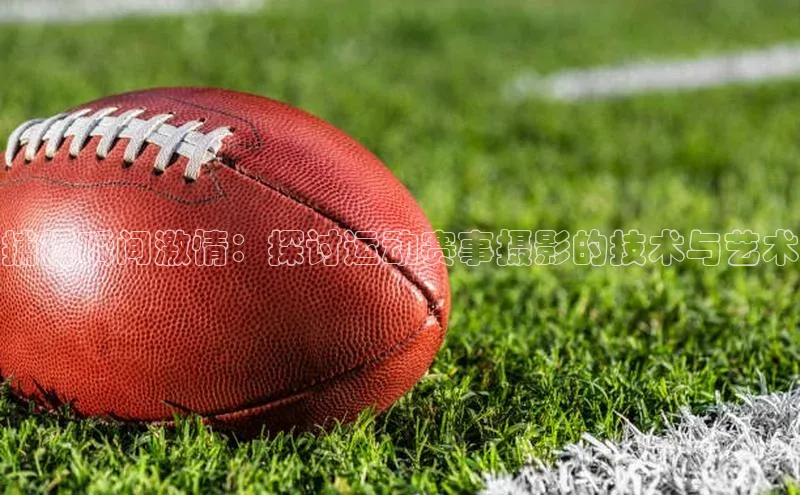 NG28·南宫体育视觉中国捕捉瞬间激情：探讨运动赛事摄影的技术与艺术