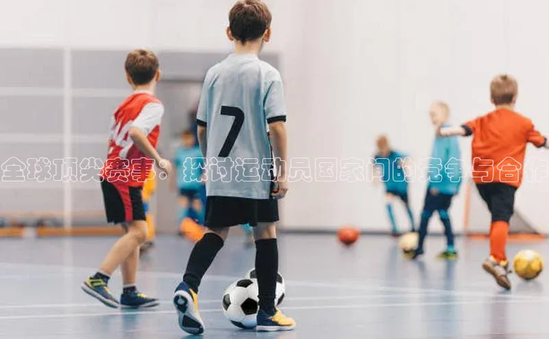 全球顶尖赛事：探讨运动员国家间的竞争与合作