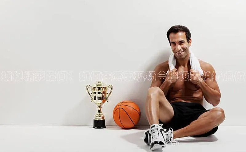 捕捉精彩瞬间：如何在赛事现场合理设置拍摄点位