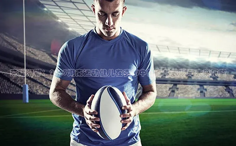 荣耀湘鄂：2023湖南运动健儿在赛事中的卓越表现与未来展望