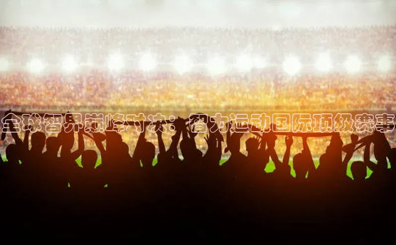 全球智界巅峰对决：智力运动国际顶级赛事
